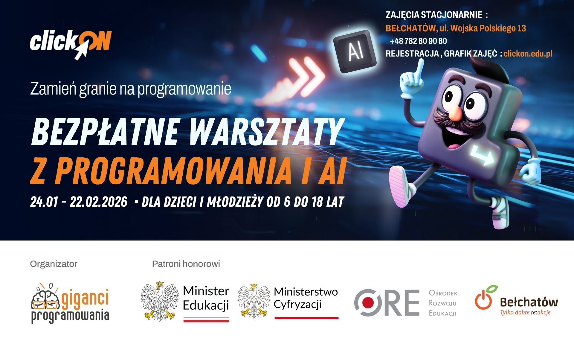 Honorowy patronat nad wydarzeniem objęli m.in.: Minister Edukacji, Ministerstwo Cyfryzacji, Ośrodek Rozwoju Edukacji oraz Prezydent Miasta Bełchatowa Terminy i miejsce warsztat&oacute;w: Warsztaty odbędą w weekend przed feriami zimowymi, w trakcie ferii zimowych oraz bezpośrednio po ich zakończeniu, w plac&oacute;wce Giganci Programowania w Bełchatowie przy ul. Wojska Polskiego 13. Dokładny grafik zajęć dostępny na stronie https://clickon.edu.pl Podczas zajęć: &bull; młodsi Uczniowie odkryją świat programowania w środowiskach Scratch oraz Minecraft Education, poznając podstawy kodowania w atrakcyjnej, angażującej formie, &bull; starsi Uczniowie będą pracować z językami Python oraz C#, zdobywając solidne podstawy programowania. Zajęcia prowadzone są w spos&oacute;b przystępny i dostosowany do wieku oraz poziomu zaawansowania uczestnik&oacute;w. Grupy wiekowe: &bull; klasy 1 - 3 &bull; klasy 4 - 6 &bull; klasy 7 - 8 Każdy uczestnik może wziąć udział w dw&oacute;ch zajęciach trwających po 90 minut. Zapisu mogą dokonać Rodzice: &bull; poprzez stronę https://clickon.edu.pl &bull; telefonicznie: 782 80 90 80 Liczba miejsc w grupach jest ograniczona.