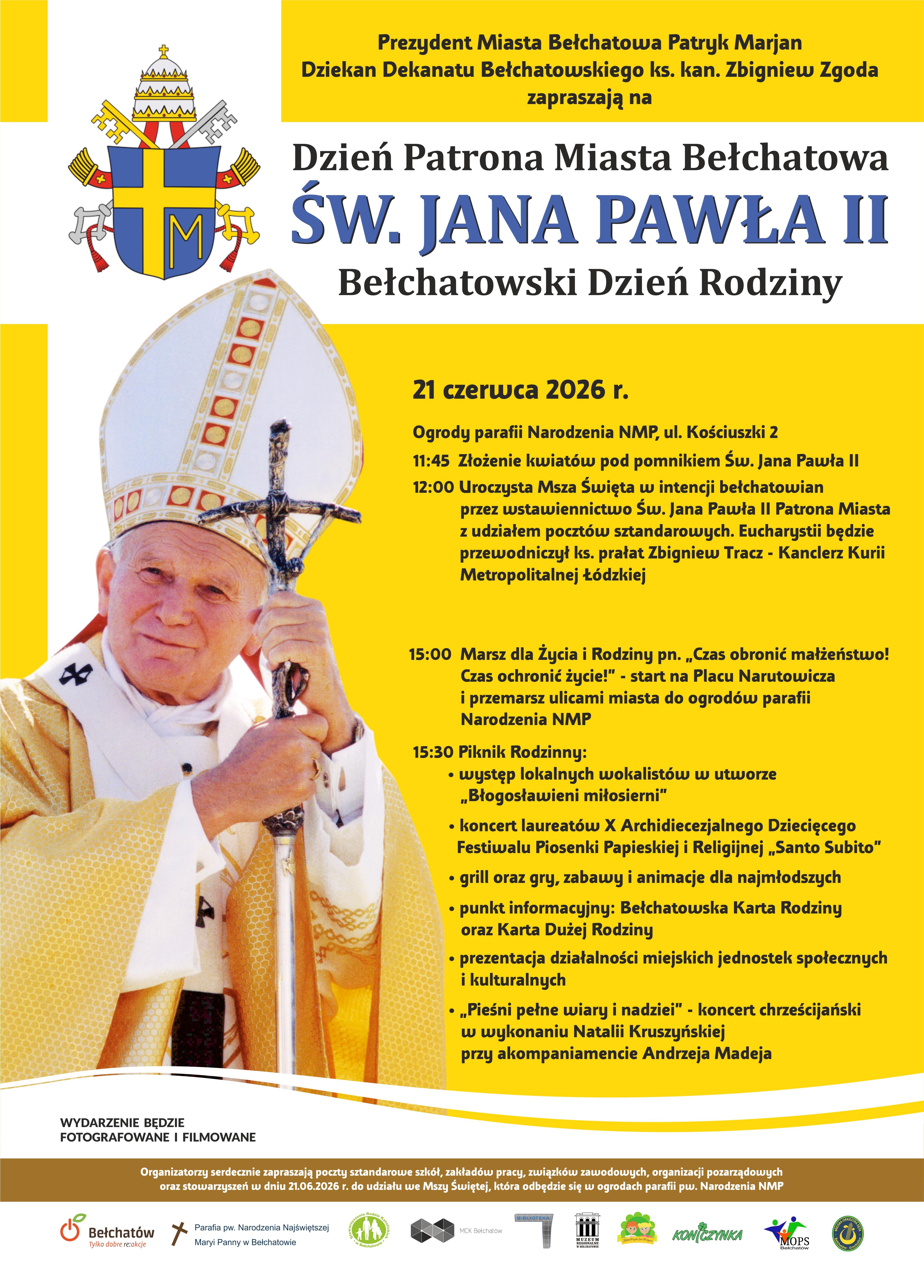 Prezydent Miasta Bełchatowa Patryk Marjan zaprasza na Dzień Patrona Miasta Bełchatowa Św. Jana Pawła II oraz Bełchatowski Dzień Rodziny 21 czerwca 2026 r. (niedziela) Ogrody Parafii pw. Narodzenia Najświętszej Maryi Panny w Bełchatowie, ul. Kościuszki 2 Program uroczystości: 11:45 &ndash; złożenie kwiat&oacute;w pod pomnikiem Św. Jana Pawła II, 12:00 &ndash; uroczysta Msza Święta w intencji bełchatowian przez wstawiennictwo Św. Jana Pawła II Patrona Miasta, 15:00 &ndash; Marsz dla Życia i Rodziny pn. &bdquo;Czas obronić małżeństwo! Czas obronić życie", 15:30 &ndash; piknik rodzinny wraz z koncertem laureat&oacute;w X Archidiecezjalnego Dziecięcego Festiwalu Piosenki Papieskiej i Religijnej &bdquo;Santo Subito". 
